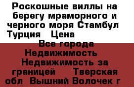 Роскошные виллы на берегу мраморного и черного моря Стамбул, Турция › Цена ­ 28 500 000 - Все города Недвижимость » Недвижимость за границей   . Тверская обл.,Вышний Волочек г.